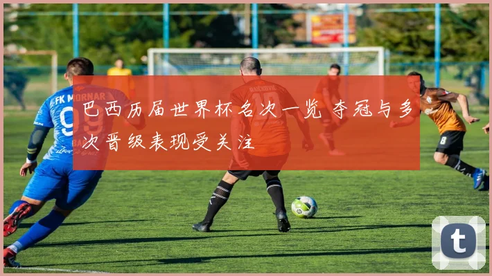 巴西历届世界杯名次一览 夺冠与多次晋级表现受关注