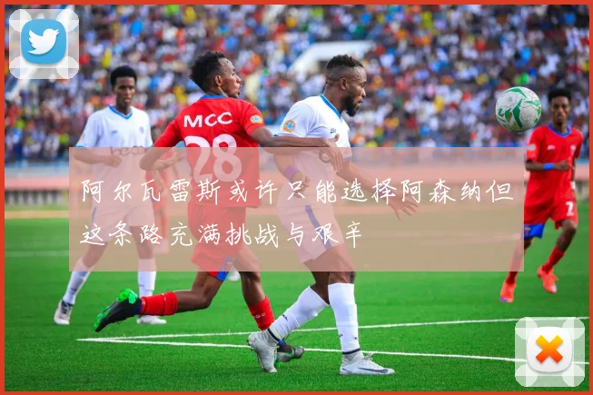 阿尔瓦雷斯或许只能选择阿森纳但这条路充满挑战与艰辛