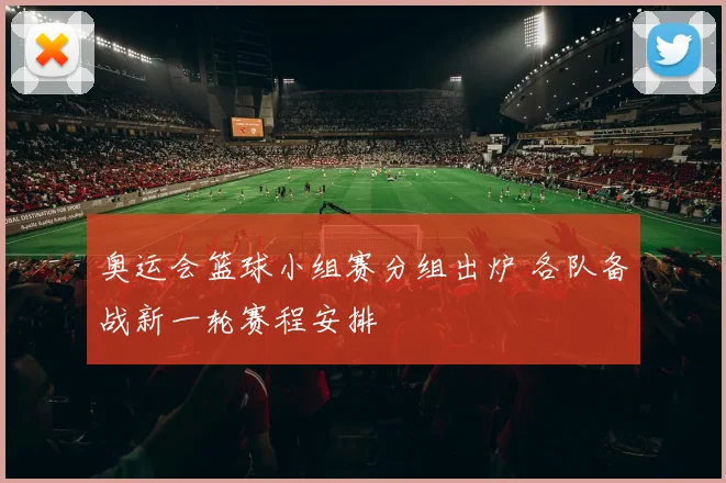 奥运会篮球小组赛分组出炉 各队备战新一轮赛程安排